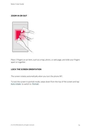 Page 14ZOOM IN OR OUT
Place 2 fingers on an item, such as a map, photo, or web page, and slide your fingers 
apart or together.
LOCK THE SCREEN ORIENTATION
The screen rotates automatically when you turn the phone 90°. 
To lock the screen in portrait mode, swipe down from the top of the screen and tap 
 Auto-rotate  to switch to  Portrait .
Nokia 5 User Guide
© 2018 HMD Global Oy. All rights reserved.14 