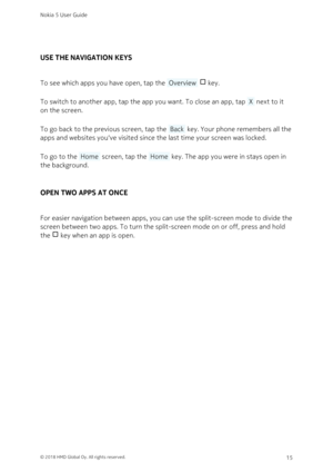 Page 15USE THE NAVIGATION KEYS
To see which apps you have open, tap the  Overview   key. 
To switch to another app, tap the app you want. To close an app, tap  X  next to it 
on the screen.
To go back to the previous screen, tap the  Back  key. Your phone remembers all the 
apps and websites you‘ve visited since the last time your screen was locked.
To go to the  Home  screen, tap the  Home  key. The app you were in stays open in 
the background.
OPEN TWO APPS AT ONCE
For easier navigation between apps, you...
