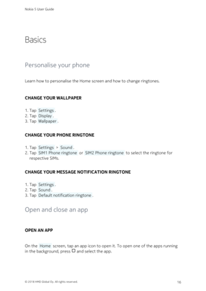 Page 16Basics
Personalise your phone
Learn how to personalise the Home screen and how to change ringtones.
CHANGE YOUR WALLPAPER
Tap  Settings .1. 
Tap  Display .2. 
Tap  Wallpaper .3. 
CHANGE YOUR PHONE RINGTONE
Tap  Settings  >  Sound .1. 
Tap  SIM1 Phone ringtone  or  SIM2 Phone ringtone  to select the ringtone for 2. 
respective SIMs.
CHANGE YOUR MESSAGE NOTIFICATION RINGTONE
Tap  Settings .1. 
Tap  Sound .2. 
Tap  Default notification ringtone .3. 
Open and close an app
OPEN AN APP
On the  Home  screen,...