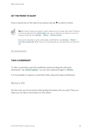 Page 19SET THE PHONE TO SILENT
Press a volume key on the side of your phone and tap  to switch to silent.
Tip:Don‘t want to keep your phone in silent mode, but can‘t answer right now? To silence 
an incoming call, press the  volume down  key. You can also set your phone to mute the 
ringtone on pickup: Tap  Settings  >  Motion  >  Mute on pickup .
If you want to be able to reject a call quickly, enable Motion: tap  Settings  >  Motion  > 
 Turn over to reject call . When there is an incoming call, turn the...