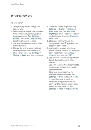 Page 20EXTEND BATTERY LIFE
To save power:
Charge wisely: Always charge the 1. 
battery fully.
Select only the sounds that you need: 2. 
Mute unnecessary sounds, such as 
key press sounds. Tap  Settings  > 
 Sounds , and under  Other sounds , 
select which sounds to keep.
Use wired headphones, rather than 3. 
the loudspeaker.
Change the phone screen settings: 4. 
Set the phone screen to switch off 
after a short time. Tap  Settings  > 
 Display  >  Sleep  and select the time. 
Lower the screen brightness: Tap 5....