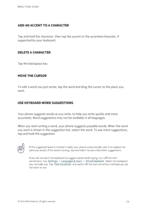 Page 23ADD AN ACCENT TO A CHARACTER
Tap and hold the character, then tap the accent or the accented character, if 
supported by your keyboard.
DELETE A CHARACTER
Tap the backspace key.
MOVE THE CURSOR
To edit a word you just wrote, tap the word and drag the cursor to the place you 
want.
USE KEYBOARD WORD SUGGESTIONS
Your phone suggests words as you write, to help you write quickly and more 
accurately. Word suggestions may not be available in all languages.
When you start writing a word, your phone suggests...