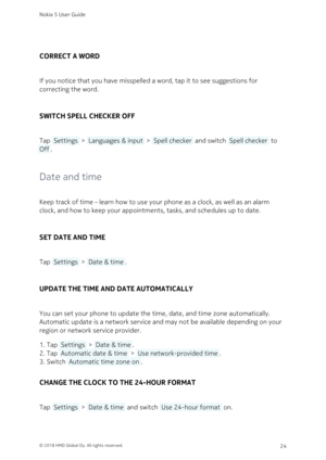 Page 24CORRECT A WORD
If you notice that you have misspelled a word, tap it to see suggestions for 
correcting the word.
SWITCH SPELL CHECKER OFF
Tap  Settings  >  Languages & input  >  Spell checker  and switch  Spell checker  to 
 Off .
Date and time
Keep track of time – learn how to use your phone as a clock, as well as an alarm 
clock, and how to keep your appointments, tasks, and schedules up to date.
SET DATE AND TIME
Tap  Settings  >  Date & time .
UPDATE THE TIME AND DATE AUTOMATICALLY
You can set your...