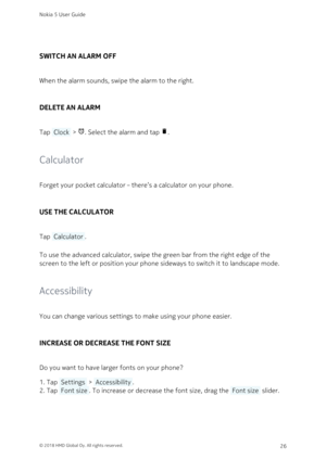 Page 26SWITCH AN ALARM OFF
When the alarm sounds, swipe the alarm to the right.
DELETE AN ALARM
Tap  Clock  > 	. Select the alarm and tap .
Calculator
Forget your pocket calculator – there’s a calculator on your phone.
USE THE CALCULATOR
Tap  Calculator .
To use the advanced calculator, swipe the green bar from the right edge of the 
screen to the left or position your phone sideways to switch it to landscape mode.
Accessibility
You can change various settings to make using your phone easier. 
INCREASE OR...