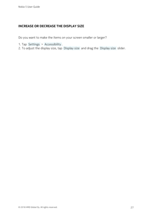 Page 27INCREASE OR DECREASE THE DISPLAY SIZE
Do you want to make the items on your screen smaller or larger?
Tap  Settings  >  Accessibility .1. 
To adjust the display size, tap  Display size  and drag the  Display size  slider.2. 
Nokia 5 User Guide
© 2018 HMD Global Oy. All rights reserved.27 