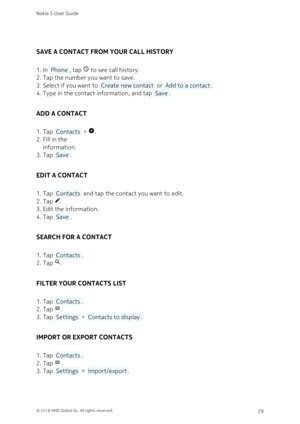 Page 29SAVE A CONTACT FROM YOUR CALL HISTORY
In  Phone , tap  to see call history.1. 
Tap the number you want to save.2. 
Select if you want to  Create new contact  or  Add to a contact .3. 
Type in the contact information, and tap  Save .4. 
ADD A CONTACT
Tap  Contacts  > 
.1. 
Fill in the 2. 
information.
Tap  Save .3. 
EDIT A CONTACT
Tap  Contacts  and tap the contact you want to edit.1. 
Tap .2. 
Edit the information.3. 
Tap  Save .4. 
SEARCH FOR A CONTACT
Tap  Contacts .1. 
Tap .2. 
FILTER YOUR CONTACTS...