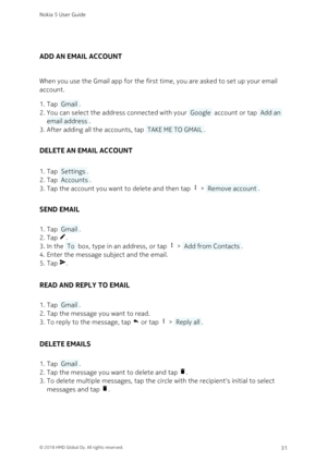 Page 31ADD AN EMAIL ACCOUNT
When you use the Gmail app for the first time, you are asked to set up your email 
account.
Tap  Gmail .1. 
You can select the address connected with your  Google  account or tap  Add an 2. 
email address .
After adding all the accounts, tap  TAKE ME TO GMAIL .3. 
DELETE AN EMAIL ACCOUNT
Tap  Settings .1. 
Tap  Accounts .2. 
Tap the account you want to delete and then tap  >  Remove account .3. 
SEND EMAIL
Tap  Gmail .1. 
Tap .2. 
In the  To  box, type in an address, or tap  >...