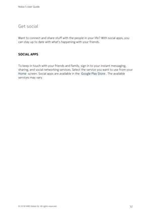 Page 32Get social
Want to connect and share stuff with the people in your life? With social apps, you 
can stay up to date with what‘s happening with your friends.
SOCIAL APPS
To keep in touch with your friends and family, sign in to your instant messaging, 
sharing, and social networking services. Select the service you want to use from your 
 Home  screen. Social apps are available in the  Google Play Store . The available 
services may vary.
Nokia 5 User Guide
© 2018 HMD Global Oy. All rights reserved.32 