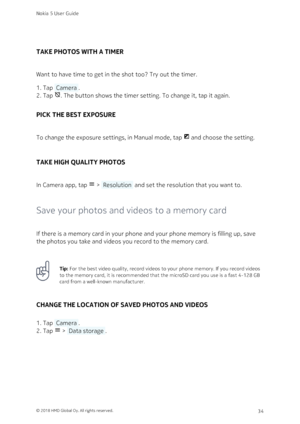 Page 34TAKE PHOTOS WITH A TIMER
Want to have time to get in the shot too? Try out the timer.
Tap  Camera .1. 
Tap . The button shows the timer setting. To change it, tap it again.2. 
PICK THE BEST EXPOSURE
To change the exposure settings, in Manual mode, tap  and choose the setting.
TAKE HIGH QUALITY PHOTOS
In Camera app, tap  >  Resolution  and set the resolution that you want to.
Save your photos and videos to a memory card
If there is a memory card in your phone and your phone memory is filling up, save...