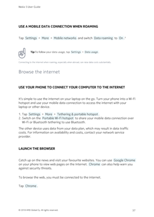 Page 37USE A MOBILE DATA CONNECTION WHEN ROAMING
Tap  Settings  >  More  >  Mobile networks  and switch  Data roaming  to  On .¹
Tip:To follow your data usage, tap  Settings  >  Data usage .
¹
Connecting to the internet when roaming, especially when abroad, can raise data costs substantially.
Browse the internet
USE YOUR PHONE TO CONNECT YOUR COMPUTER TO THE INTERNET
It’s simple to use the internet on your laptop on the go. Turn your phone into a Wi-Fi 
hotspot and use your mobile data connection to access the...