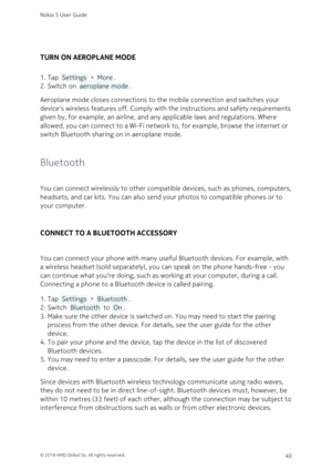 Page 40TURN ON AEROPLANE MODE
Tap  Settings  >  More .1. 
Switch on  aeroplane mode .2. 
Aeroplane mode closes connections to the mobile connection and switches your 
device’s wireless features off. Comply with the instructions and safety requirements 
given by, for example, an airline, and any applicable laws and regulations. Where 
allowed, you can connect to a Wi-Fi network to, for example, browse the internet or 
switch Bluetooth sharing on in aeroplane mode.
Bluetooth
You can connect wirelessly to other...