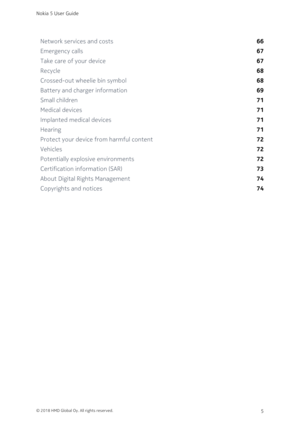 Page 5Network services and costs66
Emergency calls67
Take care of your device67
Recycle68
Crossed-out wheelie bin symbol68
Battery and charger information69
Small children71
Medical devices71
Implanted medical devices71
Hearing71
Protect your device from harmful content72
Vehicles72
Potentially explosive environments72
Certification information (SAR) 73
About Digital Rights Management74
Copyrights and notices74
Nokia 5 User Guide
© 2018 HMD Global Oy. All rights reserved.5 