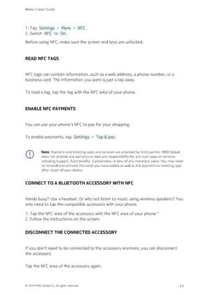 Page 43Tap  Settings  >  More  >  NFC .1. 
Switch  NFC  to  On .2. 
Before using NFC, make sure the screen and keys are unlocked.
READ NFC TAGS
NFC tags can contain information, such as a web address, a phone number, or a 
business card. The information you want is just a tap away.
To read a tag, tap the tag with the NFC area of your phone.
ENABLE NFC PAYMENTS
You can use your phone‘s NFC to pay for your shopping. 
To enable payments, tap  Settings  >  Tap & pay .
Note: Payment and ticketing apps and services...