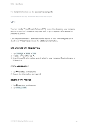 Page 44For more information, see the accessory‘s user guide.
¹
Accessories are sold separately. The availability of accessories varies by region.
VPN
You may need a Virtual Private Network (VPN) connection to access your company 
resources, such as intranet or corporate mail, or you may use a VPN service for 
personal purposes.
Contact your company IT administrator for details of your VPN configuration or 
check your VPN service’s website for additional information.
USE A SECURE VPN CONNECTION
Tap  Settings  >...