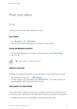 Page 45Music and videos
Music
Listen to your favourite music wherever you are.
PLAY MUSIC
Tap  Play Music  >  >  Music library .1. 
Tap the artist, album, song, genre, or playlist you want to play.2. 
PAUSE OR RESUME PLAYBACK
Tap the Now Playing bar at the bottom of the screen to open  Now Playing .1. 
Tap  or  .2. 
Tip:To play songs in a random order, tap !.
CREATE A PLAYLIST
Organise your songs into playlists, so you can listen to music that fits your mood.
When playing a song, tap  >  Add to playlist .1....