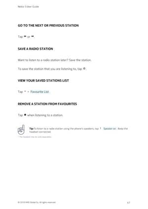 Page 47GO TO THE NEXT OR PREVIOUS STATION
Tap  or #.
SAVE A RADIO STATION
Want to listen to a radio station later? Save the station.
To save the station that you are listening to, tap $.
VIEW YOUR SAVED STATIONS LIST
Tap  >  Favourite List .
REMOVE A STATION FROM FAVOURITES
Tap % when listening to a station.
Tip:To listen to a radio station using the phone‘s speakers, tap    Speaker on . Keep the 
headset connected.
¹ The headset may be sold separately.
Nokia 5 User Guide
© 2018 HMD Global Oy. All rights...