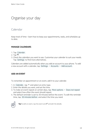 Page 48Organise your day
Calendar
Keep track of time – learn how to keep your appointments, tasks, and schedules up 
to date.
MANAGE CALENDARS
Tap  Calendar .1. 
Tap &.2. 
Check the calendars you want to see. Customise your calendar to suit your needs. 3. 
Tap  Settings  to find more alternatives.
Calendars are added automatically when you add an account to your phone. To add 
a new account with a calendar, tap  Settings  >  Accounts  >  Add account .
ADD AN EVENT
To remember an appointment or an event, add it...