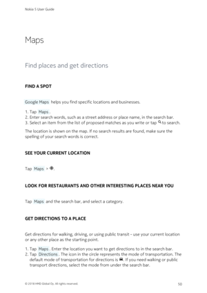 Page 50Maps
Find places and get directions
FIND A SPOT
 Google Maps  helps you find specific locations and businesses.
Tap  Maps .1. 
Enter search words, such as a street address or place name, in the search bar.2. 
Select an item from the list of proposed matches as you write or tap to search.3. 
The location is shown on the map. If no search results are found, make sure the 
spelling of your search words is correct.
SEE YOUR CURRENT LOCATION
Tap  Maps  > .
LOOK FOR RESTAURANTS AND OTHER INTERESTING PLACES...