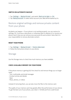 Page 56SWITCH ON AUTOMATIC BACKUP
Tap  Settings  >  Backup & reset , and switch  Back up my data  to  On .1. 
Tap  Backup account  to select which account your data will be backed up to.2. 
Restore original settings and remove private content 
from your phone
Accidents can happen – if your phone is not working properly, you can restore its 
settings. Or, if you buy a new phone, or otherwise want to dispose of or recycle your 
phone, here’s how you can remove your personal info and content. Note that it is 
your...