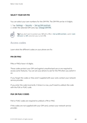 Page 60SELECT YOUR SIM PIN
You can select your own numbers for the SIM PIN. The SIM PIN can be 4-8 digits.
Tap  Settings  >  Security  >  Set up SIM card lock .1. 
Under the selected SIM card, tap  Change SIM PIN .2. 
Tip:If you don’t want to protect your SIM with a PIN, in  Set up SIM card lock , switch  Lock 
SIM card  to  Off  and enter your current PIN. 
Access codes
Learn what the different codes on your phone are for.
PIN OR PIN2
PINs or PIN2s have 4-8 digits.
These codes protect your SIM card against...