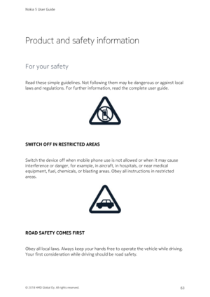 Page 63Product and safety information
For your safety
Read these simple guidelines. Not following them may be dangerous or against local 
laws and regulations. For further information, read the complete user guide.
SWITCH OFF IN RESTRICTED AREAS
Switch the device off when mobile phone use is not allowed or when it may cause 
interference or danger, for example, in aircraft, in hospitals, or near medical 
equipment, fuel, chemicals, or blasting areas. Obey all instructions in restricted 
areas.
ROAD SAFETY COMES...