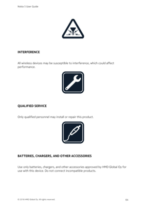 Page 64INTERFERENCE
All wireless devices may be susceptible to interference, which could affect 
performance.
QUALIFIED SERVICE
Only qualified personnel may install or repair this product.
BATTERIES, CHARGERS, AND OTHER ACCESSORIES
Use only batteries, chargers, and other accessories approved by HMD Global Oy for 
use with this device. Do not connect incompatible products.
Nokia 5 User Guide
© 2018 HMD Global Oy. All rights reserved.64 