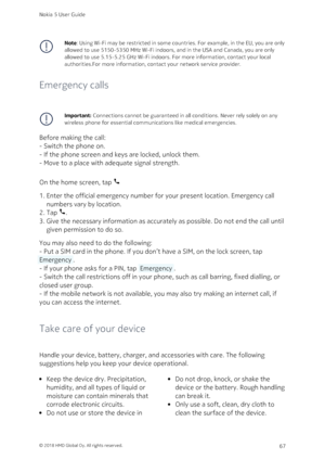 Page 67Note: Using Wi-Fi may be restricted in some countries. For example, in the EU, you are only 
allowed to use 5150‑5350 MHz Wi-Fi indoors, and in the USA and Canada, you are only 
allowed to use 5.15‑5.25 GHz Wi-Fi indoors. For more information, contact your local 
authorities.For more information, contact your network service provider.
Emergency calls
Important: Connections cannot be guaranteed in all conditions. Never rely solely on any 
wireless phone for essential communications like medical...
