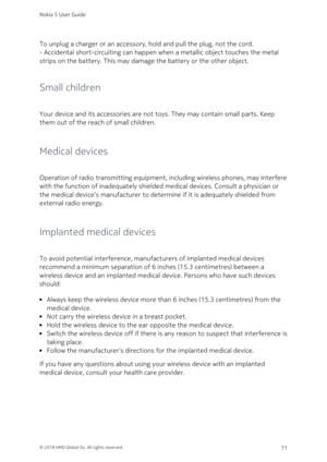 Page 71To unplug a charger or an accessory, hold and pull the plug, not the cord.
- Accidental short-circuiting can happen when a metallic object touches the metal 
strips on the battery. This may damage the battery or the other object.
Small children
Your device and its accessories are not toys. They may contain small parts. Keep 
them out of the reach of small children.
Medical devices
Operation of radio transmitting equipment, including wireless phones, may interfere 
with the function of inadequately...