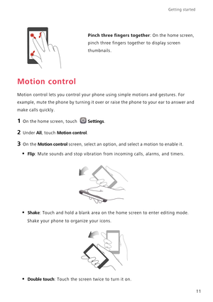 Page 16Getting started 
11
Motion control
Motion control lets you control your phone using simple motions and gestures. For 
example, mute the phone by turning it over or raise the phone to your ear to answer and 
make calls quickly.
1 On the home screen, touch Settings.
2 Under All, touch Motion control.
3 On the Motion control screen, select an option, and select a motion to enable it.
• Flip: Mute sounds and stop vibration from incoming calls, alarms, and timers.
• Shake: Touch and hold a blank area on the...