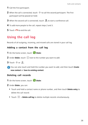 Page 33Calls and contacts  
28
1 Call the first participant.
2 When the call is connected, touch to call the second participant. The first 
participant will be placed on hold.
3 When the second call is connected, touch to start a conference call.
4 To add more people to the call, repeat steps 2 and 3.
5 Touch to end the call.
Using the call log
Records of all outgoing, incoming, and missed calls are stored in your call log.
Adding a contact from the call log
1 On the home screen, touch Dialer.
2 Under Dialer,...