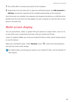 Page 61Network and sharing  
56
1 Use a USB cable to connect your phone to the computer.
2 Swipe down from the status bar to open the notification panel. Set USB connected to 
USB drive. Any drivers required will be installed automatically on the computer.
Once the drivers are installed, the computer will recognize the phone as a USB flash drive. 
Double-click the new drive icon that appears on your computer to view the files on your 
phones microSD card.
Multi-screen display
You can push photos, videos, or...