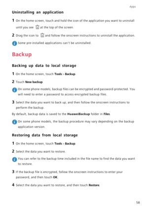 Page 63Apps
58
Uninstalling an application
1 On the home screen, touch and hold the icon of the application you want to uninstall 
until you see 
at the top of the screen.
2 Drag the icon to and follow the onscreen instructions to uninstall the application.
 Some pre-installed applications cant be uninstalled.
Backup
Backing up data to local storage
1 On the home screen, touch Tools > Backup.
2 Touch New backup.
 On some phone models, backup files can be encrypted and password-protected. You 
will need to enter...