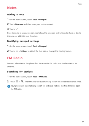 Page 69Apps
64
Notes
Adding a note
1 On the home screen, touch Tools > Notepad.
2 Touch New note and then enter your notes content.
3 Touch .
Once the note is saved, you can also follow the onscreen instructions to share or delete 
the note, or add it to your favorites.
Modifying notepad settings
1 On the home screen, touch Tools > Notepad.
2 Touch  > Settings to adjust the font size or change the viewing format.
FM Radio
Connect a headset to the phone first because the FM radio uses the headset as its...