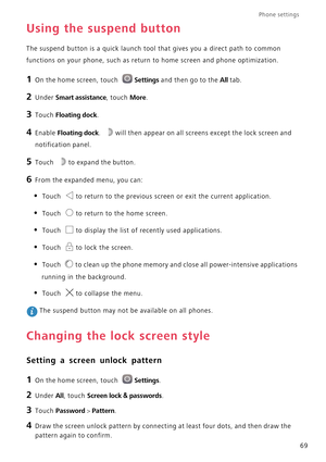 Page 74Phone settings 
69
Using the suspend button
The suspend button is a quick launch tool that gives you a direct path to common 
functions on your phone, such as return to home screen and phone optimization.
1 On the home screen, touch Settings and then go to the All tab.
2 Under Smart assistance, touch More.
3 Touch Floating dock.
4 Enable Floating dock. will then appear on all screens except the lock screen and 
notification panel.
5 Touch to expand the button.
6 From the expanded menu, you can:
• Touch...