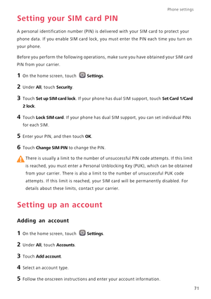 Page 76Phone settings 
71
Setting your SIM card PIN
A personal identification number (PIN) is delivered with your SIM card to protect your 
phone data. If you enable SIM card lock, you must enter the PIN each time you turn on 
your phone.
Before you perform the following operations, make sure you have obtained your SIM card 
PIN from your carrier.
1 On the home screen, touch Settings.
2 Under All, touch Security.
3 Touch Set up SIM card lock. If your phone has dual SIM support, touch Set Card 1/Card 
2 lock
.
4...