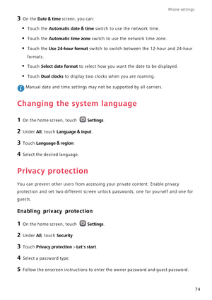 Page 79Phone settings 
74
3 On the Date & time screen, you can:
• Touch the Automatic date & time switch to use the network time.
• Touch the Automatic time zone switch to use the network time zone.
• Touch the Use 24-hour format switch to switch between the 12-hour and 24-hour 
formats.
• Touch Select date format to select how you want the date to be displayed.
• Touch Dual clocks to display two clocks when you are roaming.
 Manual date and time settings may not be supported by all carriers.
Changing the...