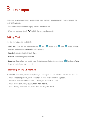 Page 139
3 Text input
Your HUAWEI MediaPad comes with multiple input methods. You can quickly enter text using the 
onscreen keyboard. 
• Touch a text input field to bring up the onscreen keyboard.
• When you are done, touch to hide the onscreen keyboard.
Editing Text
You can copy, cut, and paste text.
• Select text: Touch and hold the text field until and appear. Drag and to select the text 
you want to edit, or touch Select all to select all text.
• Copy text: After selecting text, touch Copy.
• Cut text:...