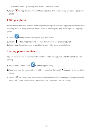 Page 2218 panoramic view. Try panning your HUAWEI MediaPad slowly.
4. Touch to stop shooting. Your HUAWEI MediaPad then automatically generates a panoramic 
photo. 
Editing a photo
Your HUAWEI MediaPad provides powerful photo editing functions making your photos even more 
stunning. You can apply diversified effects, such as removing red eyes, filling light, or cropping a 
photo.
1. Touch Gallery and locate the photo you want to edit.
2. Touch  > Edit. Crop the photo or adjust its luminance and color as...