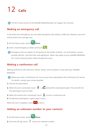 Page 3127
12 Calls
 The Wi-Fi only version of the HUAWEI MediaPad does not support this function.
Making an emergency call
In the event of an emergency, you can make emergency calls without a SIM card. However, you must 
still be within the coverage area.
1. On the home screen, touch Phone. 
2. Enter a local emergency number and touch . Emergency calls are subject to the quality of the cellular network, use environment, service 
provider policies, and local laws and regulations. Never rely solely on your HUAWEI...