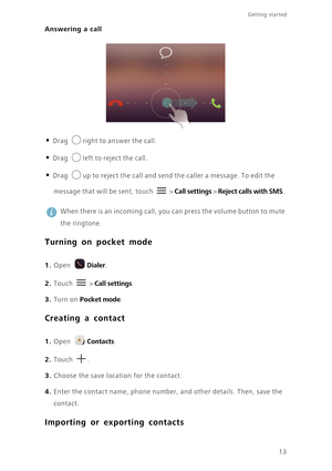 Page 1613
Getting started 
Answering a call
• Drag right to answer the call.
• Drag left to reject the call.
• Drag up to reject the call and send the caller a message. To edit the 
message that will be sent, touch  > Call settings > Reject calls with SMS. 
 
When there is an incoming call, you can press the volume button to mute 
the ringtone.
Turning on pocket mode
 
1. Open Dialer.
2. Touch  > Call settings. 
3. Turn on Pocket mode.
Creating a contact
 
1. Open Contacts.
2. Touch . 
3. Choose the save...