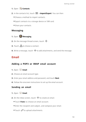 Page 17Getting started 
14
1. Open Contacts.
2. In the contacts list, touch  > Import/Export. You can then: 
•Choose a method to import contacts. 
•Export contacts to a storage device or SIM card. 
•Share your contacts. 
Messaging
 
1. Open Messaging.
2. On the message thread screen, touch .
3. Touch to choose a contact. 
4. Write a message, touch to add attachments, and send the message.
Email
Adding a POP3 or IMAP email account
 
1. Open Email.
2. Choose an email account type. 
3. Enter your email address and...