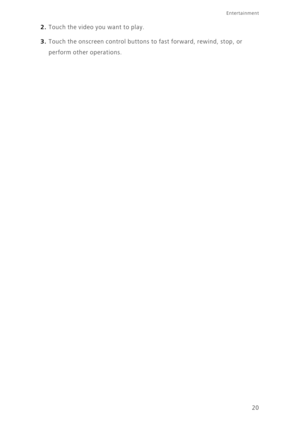 Page 23Entertainment
20
2. Touch the video you want to play. 
3. Touch the onscreen control buttons to fast forward, rewind, stop, or 
perform other operations. 