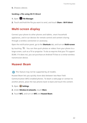 Page 25Transferring data 
22
5. Choose a device.
Sending a file using Wi-Fi Direct
1. Open File Manager.
2. Touch and hold the file you want to send, and touch Share > Wi-Fi direct. 
Multi-screen display
 Connect your phone to other phones and tablets, smart household 
appliances, and in-car devices for remote control and content sharing 
through a wireless connection or accessory. 
Open the notification panel, go to the 
Shortcuts tab, and turn on Multi-screen 
by touching  . You can then push photos or videos...