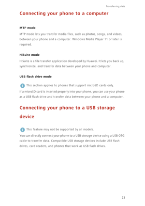 Page 2623
Transferring data 
Connecting your phone to a computer
 
MTP mode
MTP mode lets you transfer media files, such as photos, songs, and videos, 
between your phone and a computer. Windows Media Player 11 or later is 
required. 
HiSuite mode
HiSuite is a file transfer application developed by Huawei. It lets you back up, 
synchronize, and transfer data between your phone and computer.
USB flash drive mode
 
This section applies to phones that support microSD cards only. 
If a microSD card is inserted...