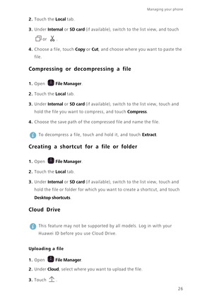 Page 29Managing your phone  
26
2. Touch the Local tab. 
3. Under Internal or SD card (if available), switch to the list view, and touch 
or . 
4. Choose a file, touch Copy or Cut, and choose where you want to paste the 
file. 
Compressing or decompressing a file
 
1. Open File Manager.
2. Touch the Local tab. 
3. Under Internal or SD card (if available), switch to the list view, touch and 
hold the file you want to compress, and touch 
Compress. 
4. Choose the save path of the compressed file and name the...