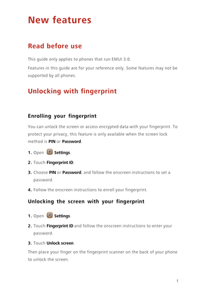 Page 41
New features
Read before use
This guide only applies to phones that run EMUI 3.0.
Features in this guide are for your reference only. Some features may not be 
supported by all phones. 
Unlocking with fingerprint
Enrolling your fingerprint
 You can unlock the screen or access encrypted data with your fingerprint. To 
protect your privacy, this feature is only available when the screen lock 
method is 
PIN or Password. 
1. Open Settings.
2. Touch Fingerprint ID. 
3. Choose PIN or Password, and follow...