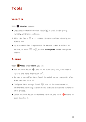 Page 3330
Tools
Weather
 
With Weather, you can:
• Check the weather information: Touch to check the air quality, 
humidity, wind force, and more. 
• Add a city: Touch  > , enter a city name, and touch the city you 
want to add. 
• Update the weather: Drag down on the weather screen to update the 
weather, or touch 
 > , turn on Auto update, and set the update 
interval. 
Alarms
 
Open Clock. Under Alarm, you can: 
• Add an alarm: Touch , and set the alarm time, tone, how often it 
repeats, and more. Then touch...