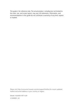 Page 35This guide is for reference only. The actual product, including but not limited to 
the color, size, and screen layout, may vary. All statements, information, and 
recommendations in this guide do not constitute a warranty of any kind, express 
or implied. Please visit http://consumer.huawei.com/en/support/hotline for recent updated 
hotline and email address in your country or region.
Model: HUAWEI MT7-L09
V100R001_02 