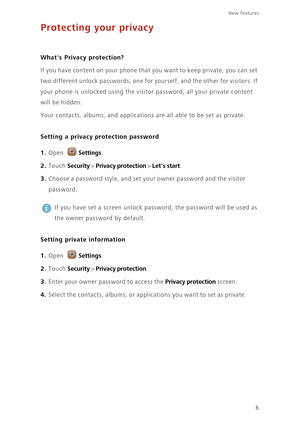 Page 9New features 
6
Protecting your privacy
 
Whats Privacy protection?
If you have content on your phone that you want to keep private, you can set 
two different unlock passwords, one for yourself, and the other for visitors. If 
your phone is unlocked using the visitor password, all your private content 
will be hidden. 
Your contacts, albums, and applications are all able to be set as private.
Setting a privacy protection password
1. Open Settings.
2. Touch Security > Privacy protection > Lets start. 
3....