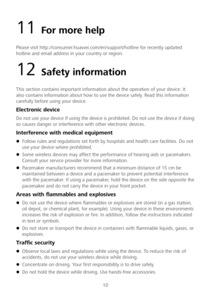 Page 1110 
11 For more help  
Please visit http://consumer.huawei.com/en/support/hotline for recently updated 
hotline and email address in your country or region.  
12 Safety information 
This section contains important information about the operation of your device. It 
also contains information about how to use the device safely. Read this information 
carefully before using your device.  
Electronic device 
Do not use your device if using the device is prohibited. Do not use the device if doing 
so causes...